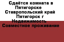 Сдаётся комната в Пятигорске  - Ставропольский край, Пятигорск г. Недвижимость » Совместное проживание   . Ставропольский край
